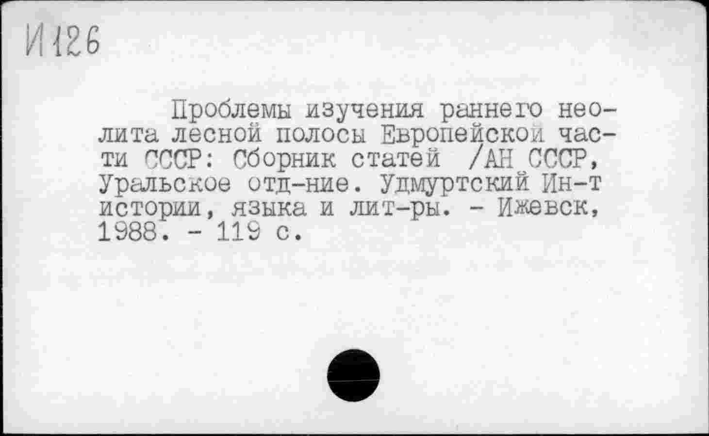 ﻿Проблемы изучения раннего нео лита лесной полосы Европейской час ти СССР: Сборник статей /АН СССР, Уральское отд-ние. Удмуртский Ин-т истории, языка и лит-ры. - Ижевск, 1988. - 119 с.